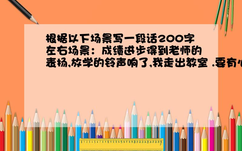 根据以下场景写一段话200字左右场景：成绩进步得到老师的表扬,放学的铃声响了,我走出教室 .要有心里活动