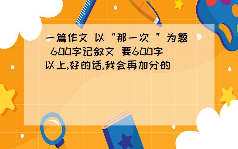 一篇作文 以“那一次 ”为题 600字记叙文 要600字以上,好的话,我会再加分的