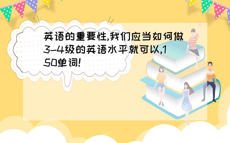 英语的重要性,我们应当如何做3-4级的英语水平就可以,150单词!