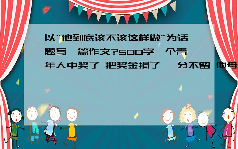 以“他到底该不该这样做”为话题写一篇作文?500字一个青年人中奖了 把奖金捐了 一分不留 他母亲还资助他 但是有的人说他抢风头