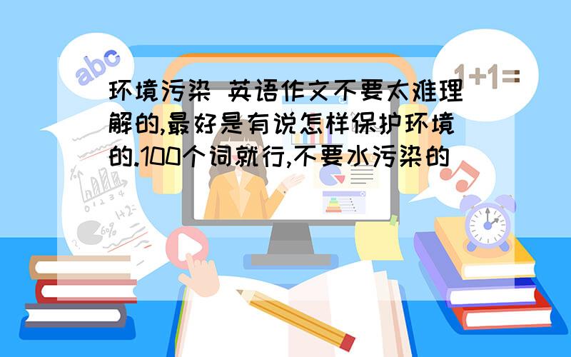 环境污染 英语作文不要太难理解的,最好是有说怎样保护环境的.100个词就行,不要水污染的