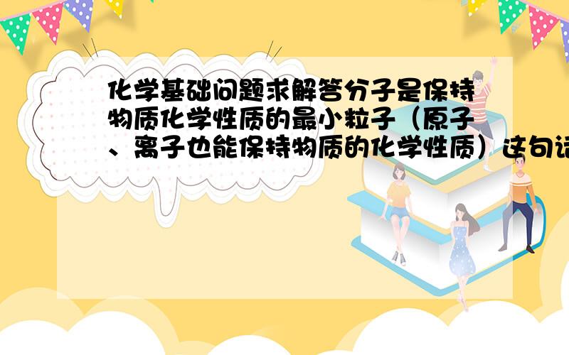 化学基础问题求解答分子是保持物质化学性质的最小粒子（原子、离子也能保持物质的化学性质）这句话既然原子离子也能,那为什么分子是最小的?“由同种元素组成的纯净物叫单质（由一