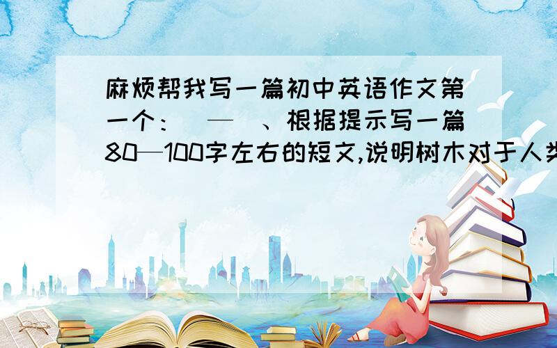 麻烦帮我写一篇初中英语作文第一个：（—）、根据提示写一篇80—100字左右的短文,说明树木对于人类的重要性.提示：1.树木可以美化环境,有助与净化空气,有益于身心健康.2.木材有许多用