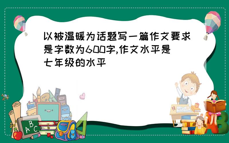 以被温暖为话题写一篇作文要求是字数为600字,作文水平是七年级的水平