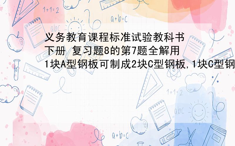 义务教育课程标准试验教科书 下册 复习题8的第7题全解用1块A型钢板可制成2块C型钢板,1块C型钢板.1块B型钢板可制成1块C型钢板,2块D型钢板,现需15块C型钢板,18块D型钢板,可恰好用A型钢板,B型钢