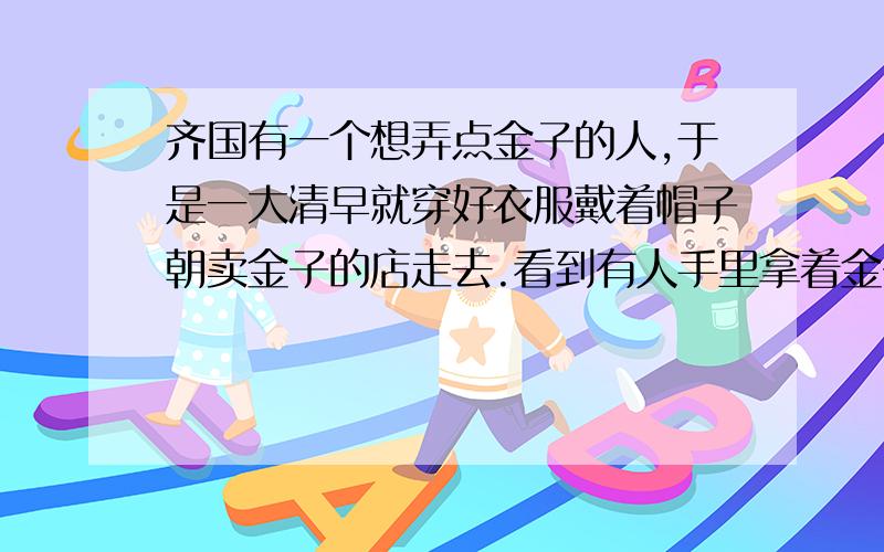 齐国有一个想弄点金子的人,于是一大清早就穿好衣服戴着帽子朝卖金子的店走去.看到有人手里拿着金子,他走上去就抢到了手里.公安抓住他后审问他：“那么多人在场,你抢别人的金子是什