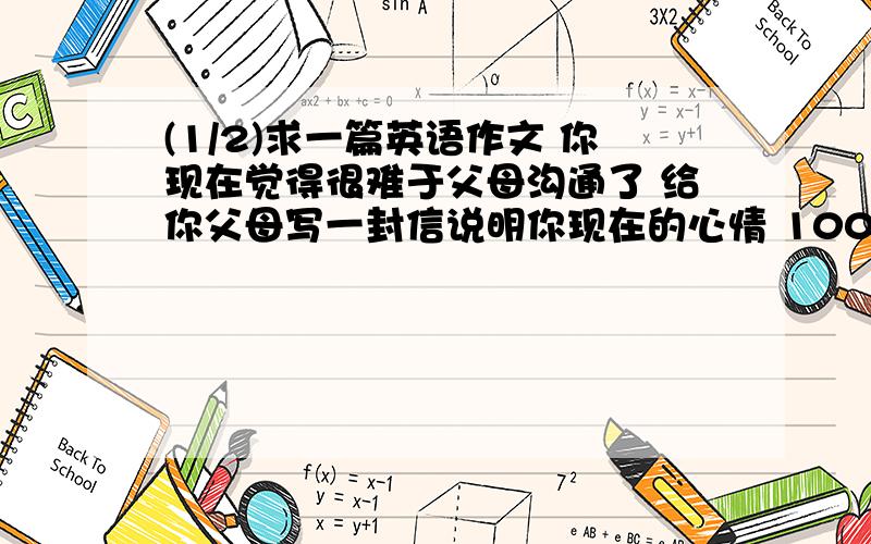 (1/2)求一篇英语作文 你现在觉得很难于父母沟通了 给你父母写一封信说明你现在的心情 100...(1/2)求一篇英语作文 你现在觉得很难于父母沟通了 给你父母写一封信说明你现在的心情 100词左右