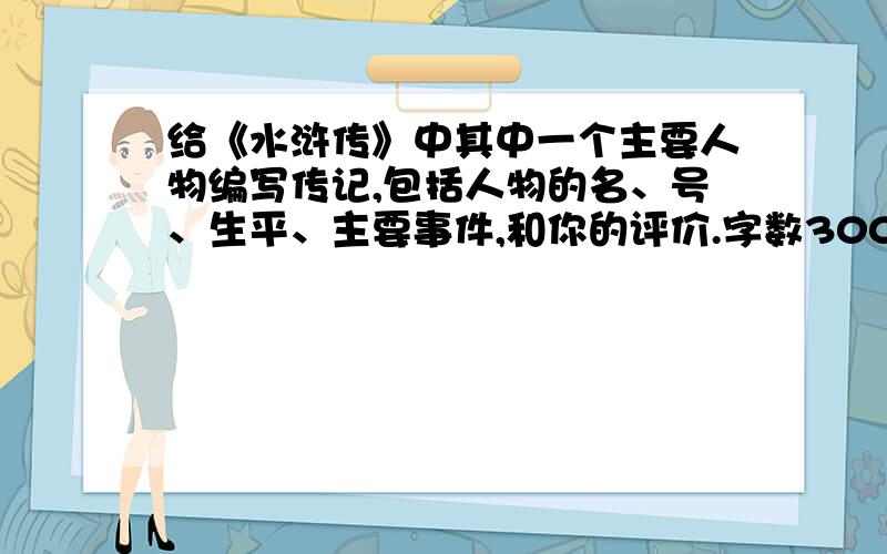 给《水浒传》中其中一个主要人物编写传记,包括人物的名、号、生平、主要事件,和你的评价.字数300字,评价不少于100字.