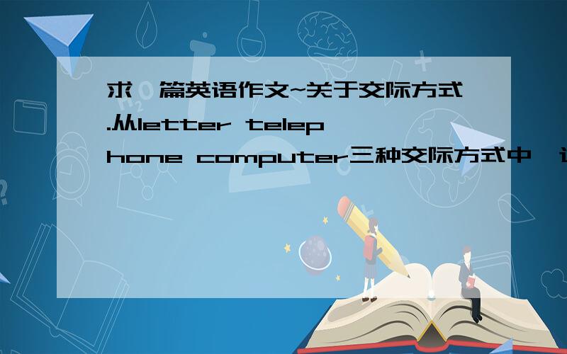 求一篇英语作文~关于交际方式.从letter telephone computer三种交际方式中,选择你最喜欢的一种,并陈述理由.要求：120字左右