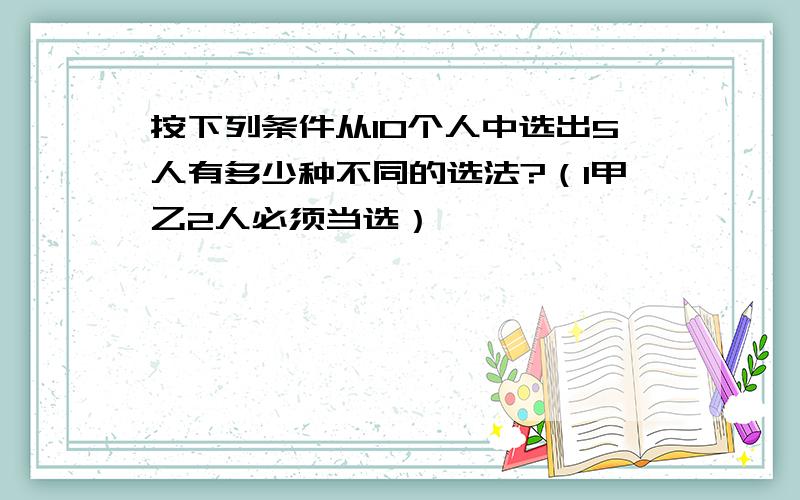 按下列条件从10个人中选出5人有多少种不同的选法?（1甲乙2人必须当选）