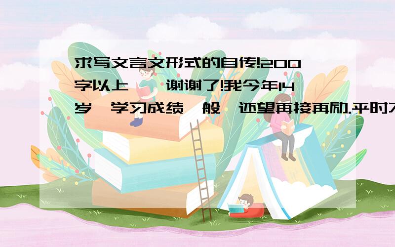 求写文言文形式的自传!200字以上……谢谢了!我今年14岁,学习成绩一般,还望再接再励.平时不爱说话,但其实是不善表达,真正的性格是活泼开朗.喜欢樱花,爱做白日梦,因此号“樱梦”.目前住在