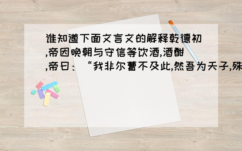 谁知道下面文言文的解释乾德初,帝因晚朝与守信等饮酒,酒酣,帝曰：“我非尔曹不及此,然吾为天子,殊不若为节度使之乐,吾终夕未尝安枕而卧.”守信等顿首曰：“今天命已定,谁复敢有异心,