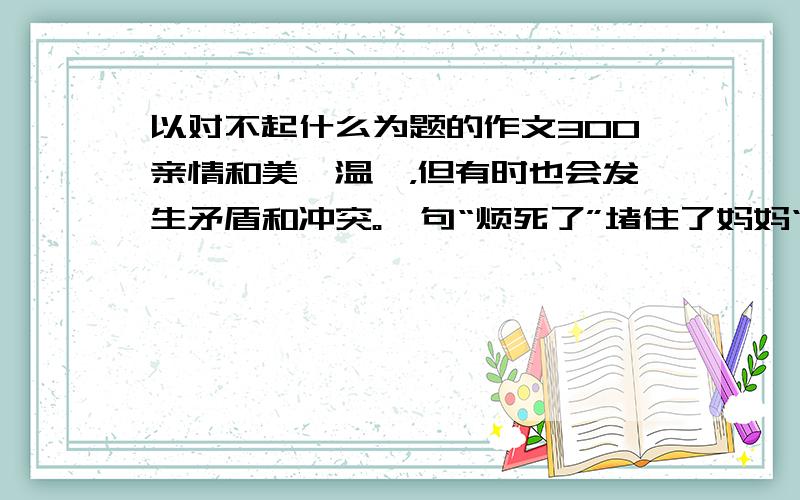 以对不起什么为题的作文300亲情和美、温馨，但有时也会发生矛盾和冲突。一句“烦死了”堵住了妈妈“爱”的唠叨；一句“我和你有代沟”，让爸爸哑口无言......请结合自己的经历，以“