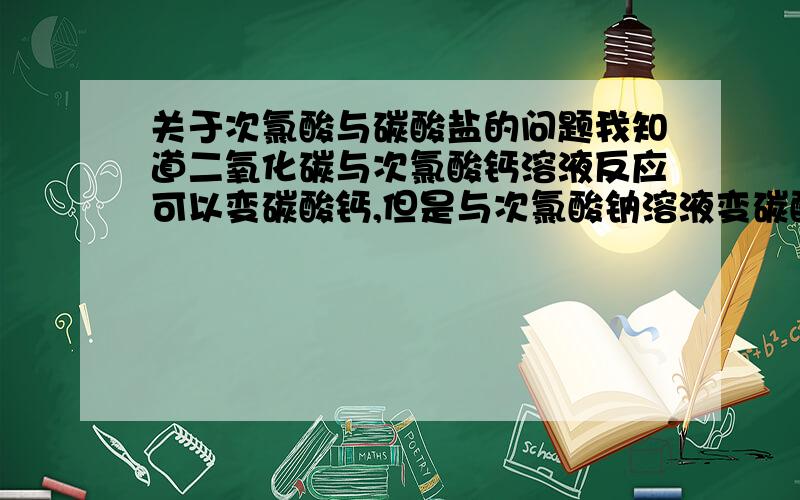 关于次氯酸与碳酸盐的问题我知道二氧化碳与次氯酸钙溶液反应可以变碳酸钙,但是与次氯酸钠溶液变碳酸氢钠,所以有些迷惑,查证之后得知Ka值上来讲,碳酸大于次氯酸而次氯酸大于碳酸氢根,