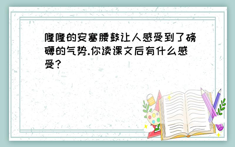 隆隆的安塞腰鼓让人感受到了磅礴的气势.你读课文后有什么感受?