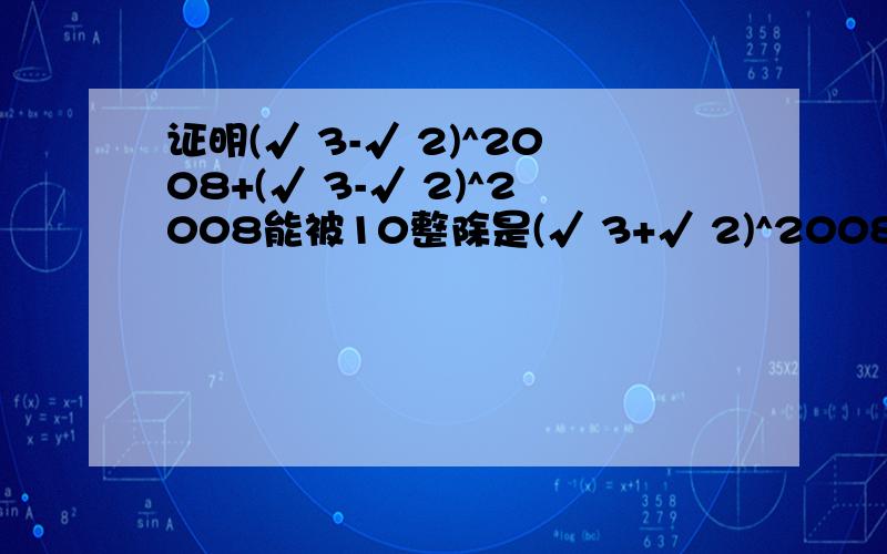 证明(√ 3-√ 2)^2008+(√ 3-√ 2)^2008能被10整除是(√ 3+√ 2)^2008+(√ 3-√ 2)^2008，标题打错了，不好意思啊，请用二项式定理解题