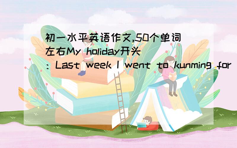 初一水平英语作文,50个单词左右My holiday开头：Last week I went to kunming for my holiday.写的好加100分,