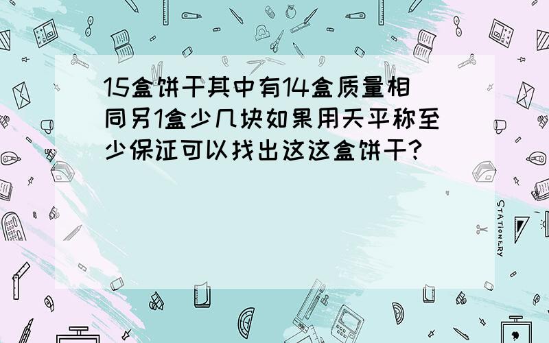 15盒饼干其中有14盒质量相同另1盒少几块如果用天平称至少保证可以找出这这盒饼干?