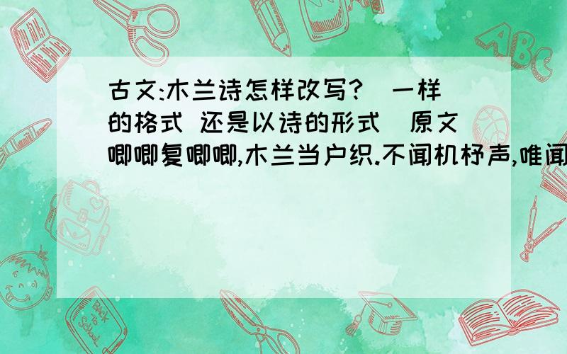 古文:木兰诗怎样改写?(一样的格式 还是以诗的形式)原文唧唧复唧唧,木兰当户织.不闻机杼声,唯闻女叹息.问女何所思,问女何所忆.女亦无所思,女亦无所忆.昨夜见军帖,可汗大点兵,军书十二卷,