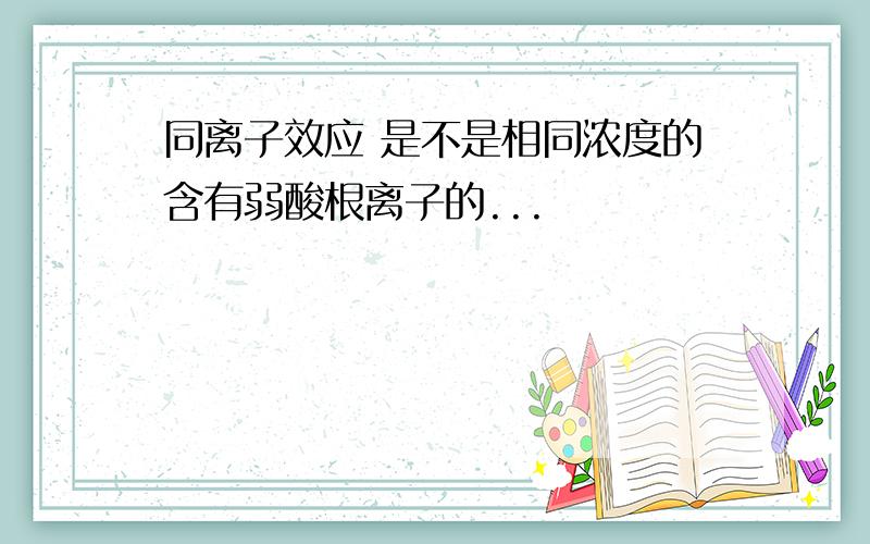 同离子效应 是不是相同浓度的含有弱酸根离子的...