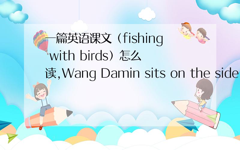 一篇英语课文（fishing with birds）怎么读,Wang Damin sits on the side of the river cooking a meal,with a large bird on his head.The bird is a cormorant,and Damin is a fishermanHe is over 65 now but still works every day.he is thin,and of av