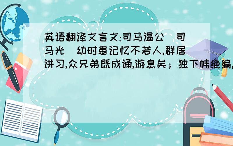 英语翻译文言文:司马温公(司马光)幼时患记忆不若人,群居讲习,众兄弟既成诵,游息矣；独下帏绝编,迨能倍诵乃止.用力多者收功远,其所精诵,乃终身不忘也.温公常言：“书不可不成诵,或在马