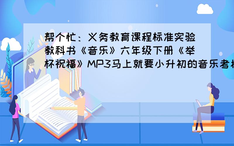 帮个忙：义务教育课程标准实验教科书《音乐》六年级下册《举杯祝福》MP3马上就要小升初的音乐考核了,这首《举杯祝福》还不熟.