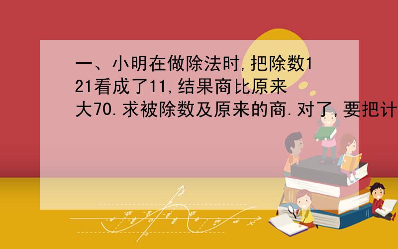 一、小明在做除法时,把除数121看成了11,结果商比原来大70.求被除数及原来的商.对了,要把计算过程写出来,并帮我分析一下每一步是什么意思,（最好不要方程）