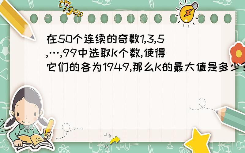 在50个连续的奇数1,3,5,…,99中选取K个数,使得它们的各为1949,那么K的最大值是多少?