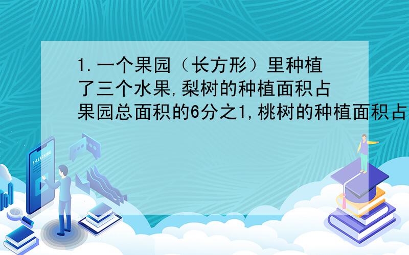 1.一个果园（长方形）里种植了三个水果,梨树的种植面积占果园总面积的6分之1,桃树的种植面积占果园总面积的3分之1,其余的都种苹果树.（1）.苹果树的种植面积占果园总面积的几分之几?2.