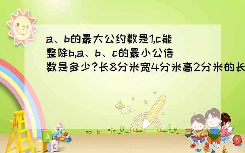 a、b的最大公约数是1,c能整除b,a、b、c的最小公倍数是多少?长8分米宽4分米高2分米的长方体,能锯多少个棱长为1分米的正方体?若把这些正方体在地面摆成一个正方体堆,占地面积是多少?