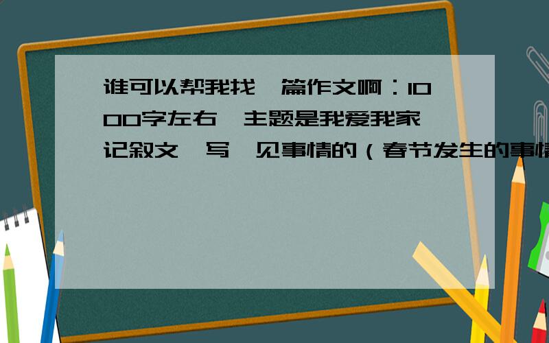 谁可以帮我找一篇作文啊：1000字左右,主题是我爱我家,记叙文,写一见事情的（春节发生的事情）如果是好的,我加100分....还是文盲啊？我要的是写今年春节发生的事。