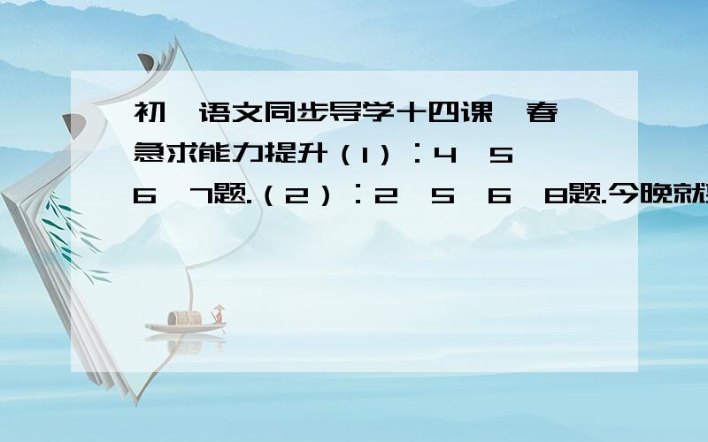 初一语文同步导学十四课《春》急求能力提升（1）：4、5、6、7题.（2）：2、5、6、8题.今晚就要越快越好!．．．~>_急求能力提升（1）：4、5、6、7题。（2）：2、5、6、8题。今晚就要越快越