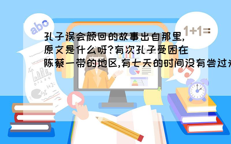 孔子误会颜回的故事出自那里,原文是什么呀?有次孔子受困在陈蔡一带的地区,有七天的时间没有尝过米饭的滋味.有一天中午,他的第子颜回讨来一些米煮稀饭.饭快要熟的时候,孔子看见颜回居