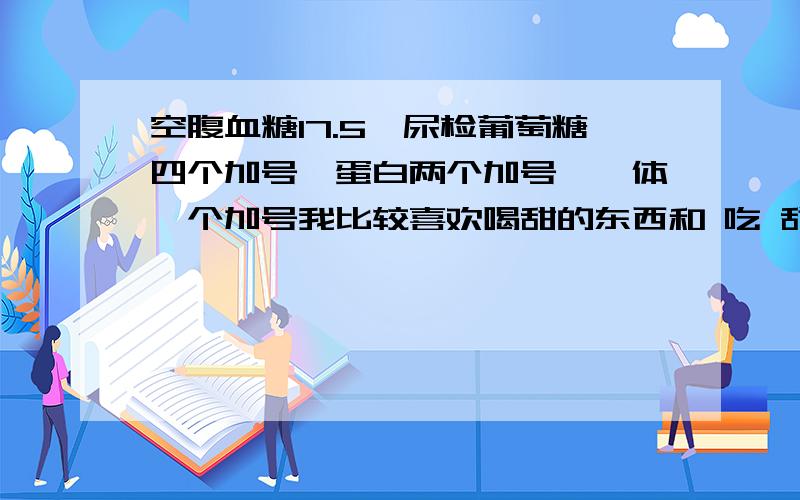 空腹血糖17.5,尿检葡萄糖四个加号,蛋白两个加号,酮体一个加号我比较喜欢喝甜的东西和 吃 甜的东西 每天有很多饭局!但是我从来不喝酒的!我只检查过一次!检查前一天喝了很多甜水啊!请问