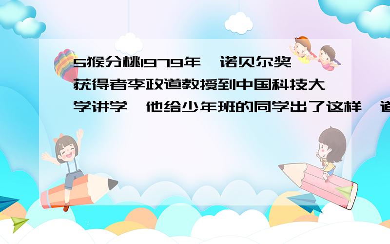 5猴分桃1979年,诺贝尔奖获得者李政道教授到中国科技大学讲学,他给少年班的同学出了这样一道算术题：有5只猴子在海边发现一堆桃子,决定第二天来平分.第二天清晨,第一只猴子最早来到,它