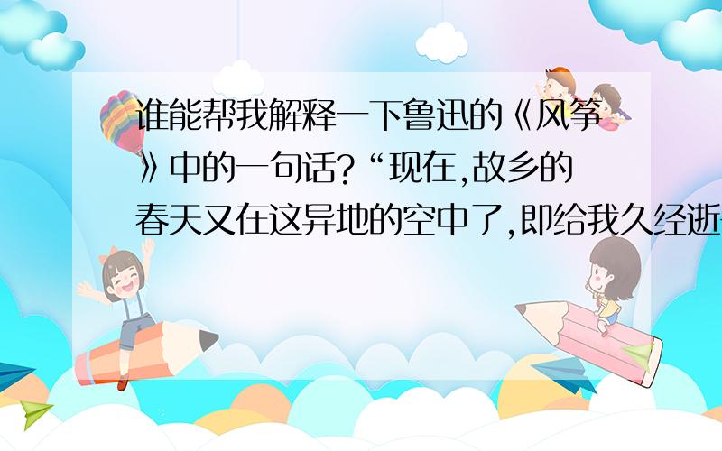 谁能帮我解释一下鲁迅的《风筝》中的一句话?“现在,故乡的春天又在这异地的空中了,即给我久经逝去的儿时的回忆,而一并也带着无可把握的悲哀.我倒不如躲到肃杀的严冬去吧,——但是,四