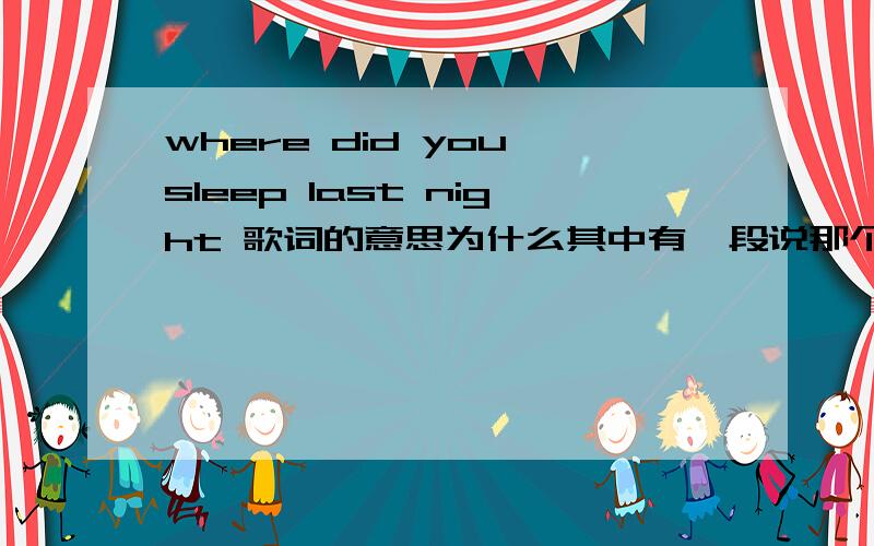 where did you sleep last night 歌词的意思为什么其中有一段说那个女孩的丈夫的头被发现在飞驰的车轮下,但身体找不到...演唱者自己难道不是girl的丈夫吗?这样岂不是相当于一个已死的人在唱歌了