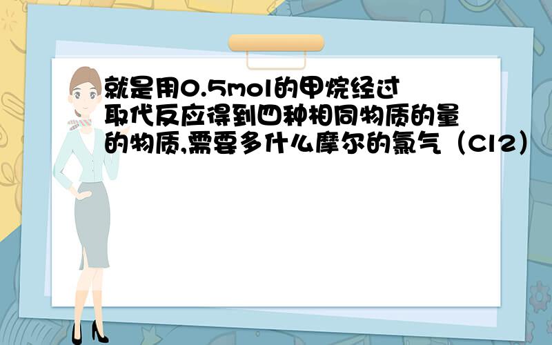 就是用0.5mol的甲烷经过取代反应得到四种相同物质的量的物质,需要多什么摩尔的氯气（Cl2） 写出大致流程及思想