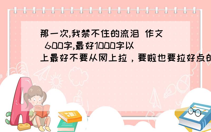 那一次,我禁不住的流泪 作文 600字,最好1000字以上最好不要从网上拉，要啦也要拉好点的