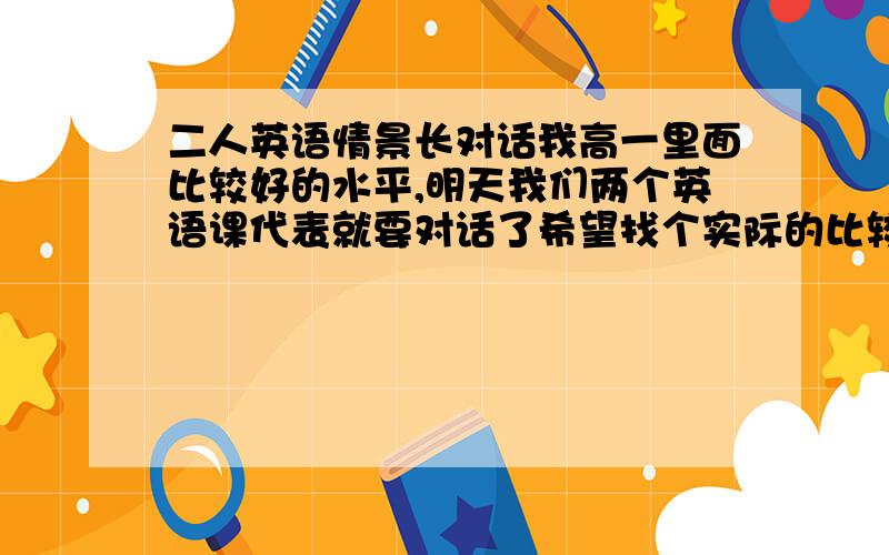 二人英语情景长对话我高一里面比较好的水平,明天我们两个英语课代表就要对话了希望找个实际的比较长的差不多5-6分钟就可以