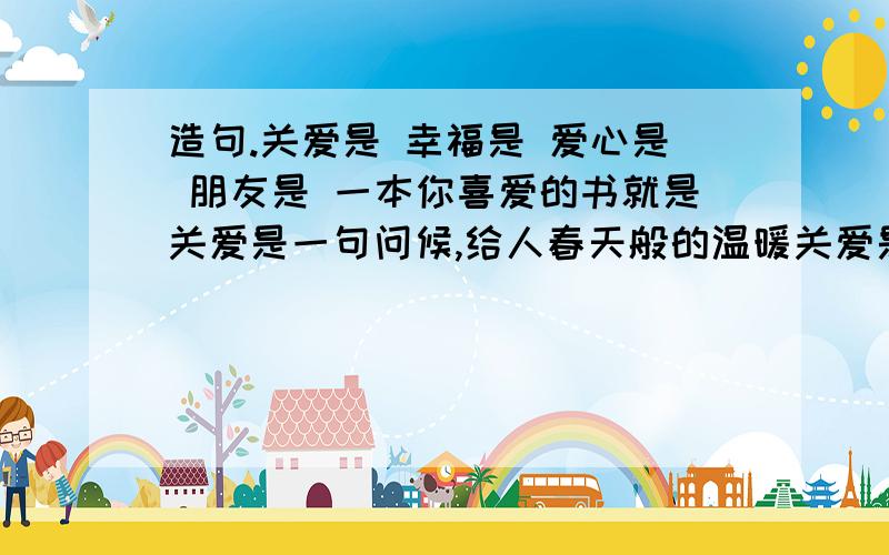 造句.关爱是 幸福是 爱心是 朋友是 一本你喜爱的书就是关爱是一句问候,给人春天般的温暖关爱是.幸福是母亲一生温柔的叮咛幸福是.爱心是一道天边的彩虹,使满目阴霾的人见到世界的美丽