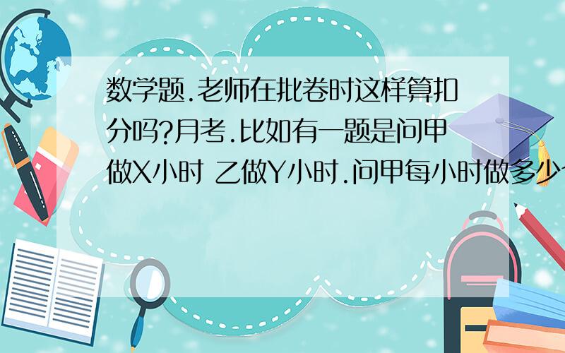 数学题.老师在批卷时这样算扣分吗?月考.比如有一题是问甲做X小时 乙做Y小时.问甲每小时做多少个我的答案对了.并且还将乙打出来.这算扣分吗?乙也对了- -