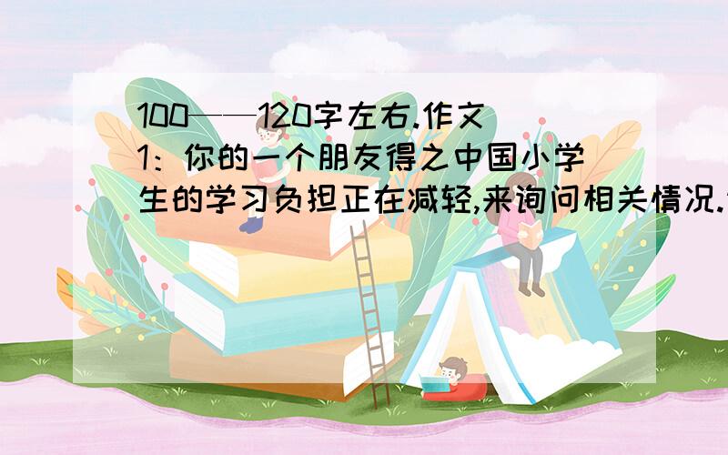 100——120字左右.作文1：你的一个朋友得之中国小学生的学习负担正在减轻,来询问相关情况.请你根据下面提供的信息,写一封回信,谈一谈减负给你的学习和生活带来的变化（生词：减轻学习