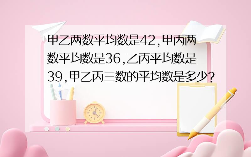 甲乙两数平均数是42,甲丙两数平均数是36,乙丙平均数是39,甲乙丙三数的平均数是多少?