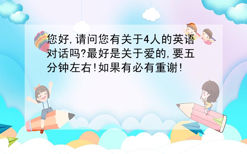 您好,请问您有关于4人的英语对话吗?最好是关于爱的,要五分钟左右!如果有必有重谢!