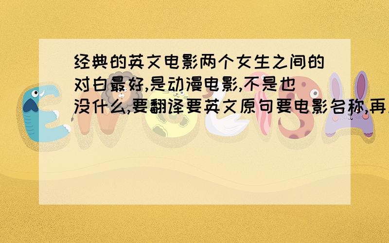 经典的英文电影两个女生之间的对白最好,是动漫电影,不是也没什么,要翻译要英文原句要电影名称,再加这段对话出现的时间段.