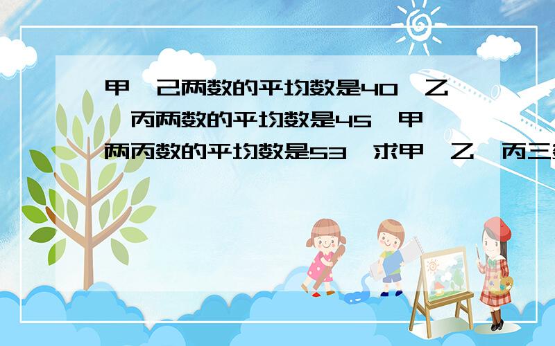 甲、己两数的平均数是40,乙、丙两数的平均数是45,甲、两丙数的平均数是53,求甲、乙、丙三数平均数?急求!