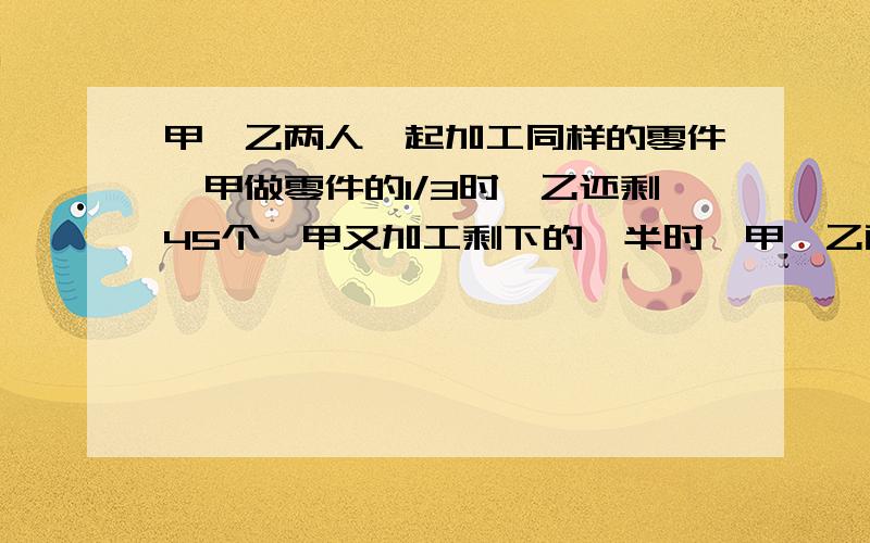 甲、乙两人一起加工同样的零件,甲做零件的1/3时,乙还剩45个,甲又加工剩下的一半时,甲、乙两人一起加工同样的零件,甲做零件的1/3时,乙还剩45个,甲又加工剩下的一半时,乙正好做了一半,两人