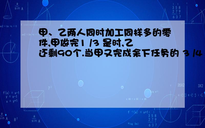 甲、乙两人同时加工同样多的零件,甲做完1 /3 是时,乙还剩90个.当甲又完成余下任务的 3 /4 乙已做的与未做的零件比是.照这样计算,完成任务时,两人一共做了多少个零件?